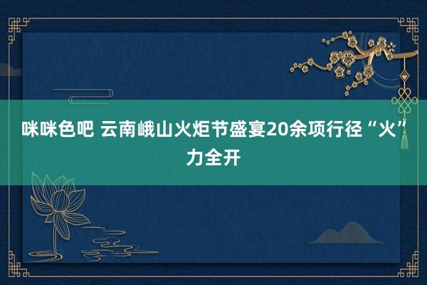 咪咪色吧 云南峨山火炬节盛宴20余项行径“火”力全开