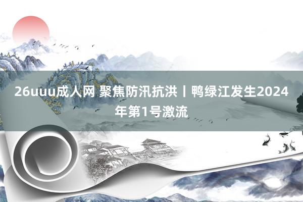 26uuu成人网 聚焦防汛抗洪丨鸭绿江发生2024年第1号激流