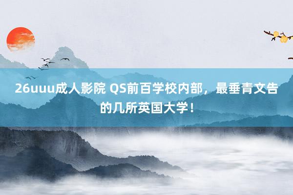 26uuu成人影院 QS前百学校内部，最垂青文告的几所英国大学！