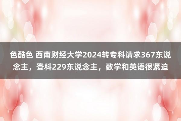 色酷色 西南财经大学2024转专科请求367东说念主，登科229东说念主，数学和英语很紧迫