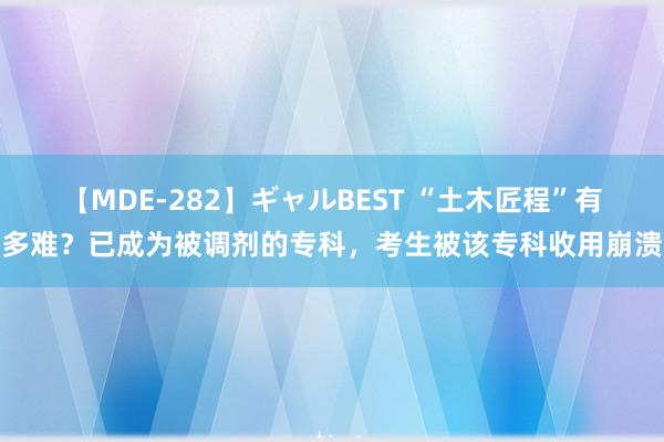 【MDE-282】ギャルBEST “土木匠程”有多难？已成为被调剂的专科，考生被该专科收用崩溃