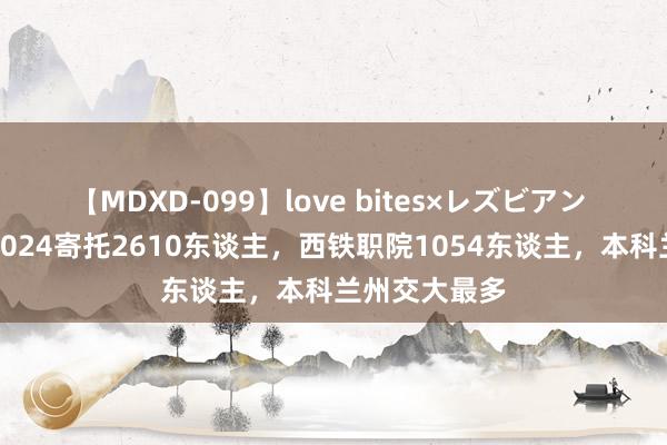 【MDXD-099】love bites×レズビアン 西安铁路局2024寄托2610东谈主，西铁职院1054东谈主，本科兰州交大最多