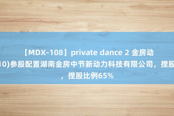 【MDX-108】private dance 2 金房动力(001210)参股配置湖南金房中节新动力科技有限公司，捏股比例65%