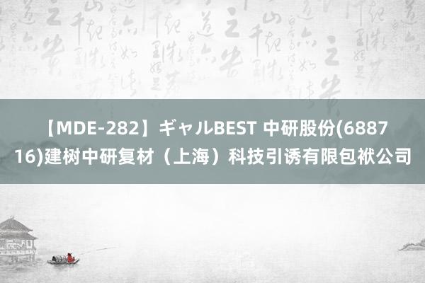 【MDE-282】ギャルBEST 中研股份(688716)建树中研复材（上海）科技引诱有限包袱公司