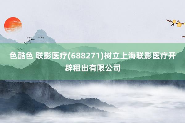 色酷色 联影医疗(688271)树立上海联影医疗开辟租出有限公司