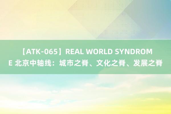 【ATK-065】REAL WORLD SYNDROME 北京中轴线：城市之脊、文化之脊、发展之脊