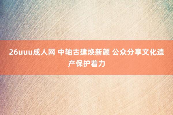 26uuu成人网 中轴古建焕新颜 公众分享文化遗产保护着力