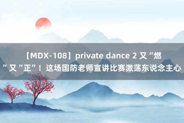 【MDX-108】private dance 2 又“燃”又“正”！这场国防老师宣讲比赛激荡东说念主心