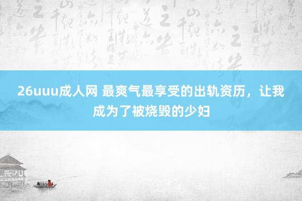 26uuu成人网 最爽气最享受的出轨资历，让我成为了被烧毁的少妇