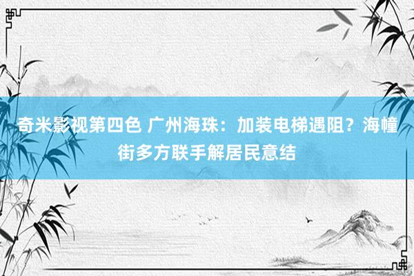 奇米影视第四色 广州海珠：加装电梯遇阻？海幢街多方联手解居民意结