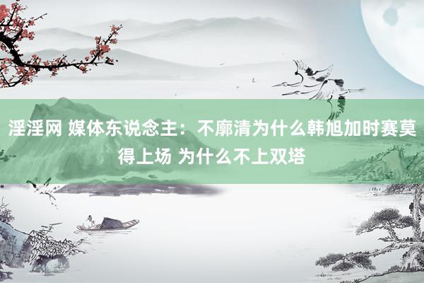 淫淫网 媒体东说念主：不廓清为什么韩旭加时赛莫得上场 为什么不上双塔