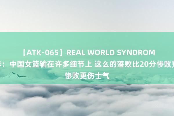 【ATK-065】REAL WORLD SYNDROME 麦穗丰：中国女篮输在许多细节上 这么的落败比20分惨败更伤士气