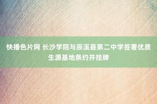 快播色片网 长沙学院与辰溪县第二中学签署优质生源基地条约并挂牌