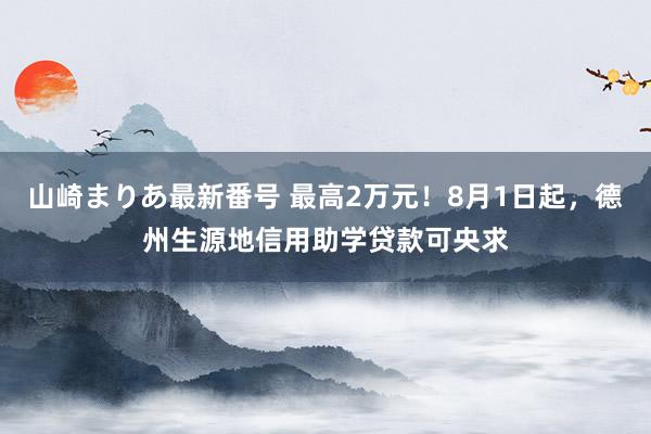 山崎まりあ最新番号 最高2万元！8月1日起，德州生源地信用助学贷款可央求