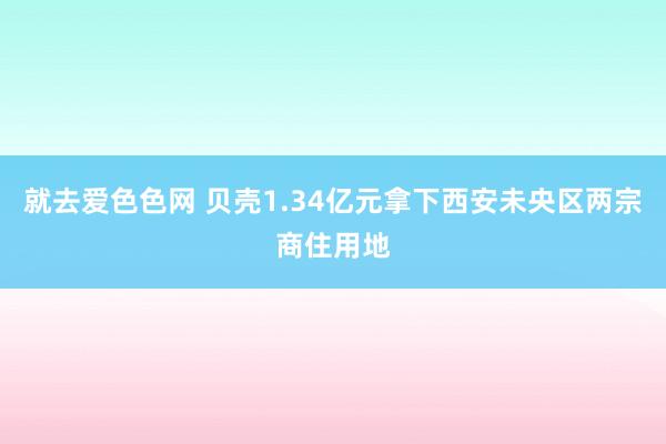 就去爱色色网 贝壳1.34亿元拿下西安未央区两宗商住用地