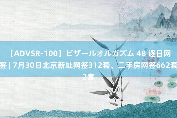 【ADVSR-100】ビザールオルガズム 48 逐日网签 | 7月30日北京新址网签312套、二手房网签662套