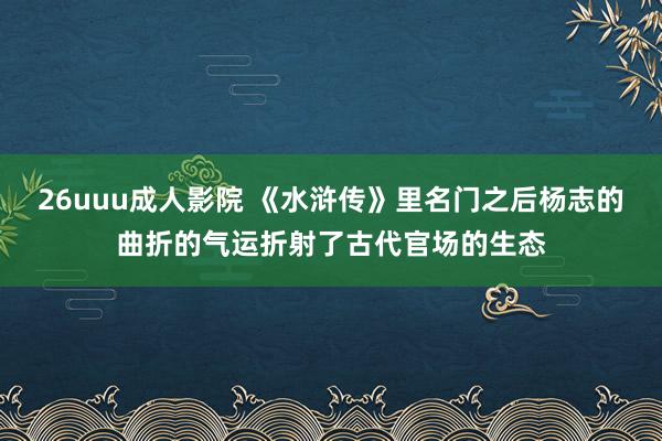 26uuu成人影院 《水浒传》里名门之后杨志的曲折的气运折射了古代官场的生态