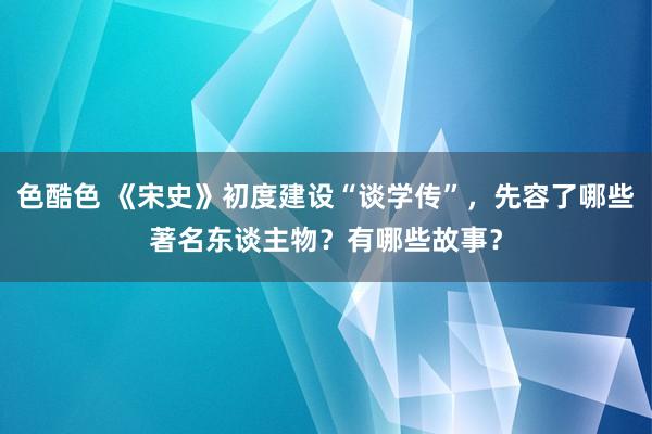 色酷色 《宋史》初度建设“谈学传”，先容了哪些著名东谈主物？有哪些故事？