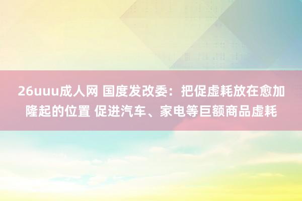 26uuu成人网 国度发改委：把促虚耗放在愈加隆起的位置 促进汽车、家电等巨额商品虚耗