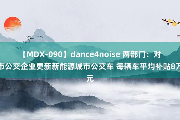 【MDX-090】dance4noise 两部门：对城市公交企业更新新能源城市公交车 每辆车平均补贴8万元