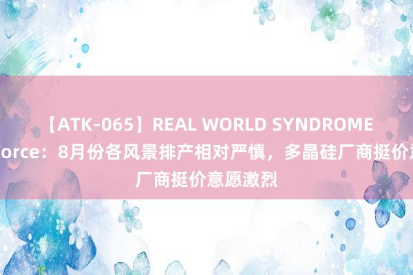 【ATK-065】REAL WORLD SYNDROME TrendForce：8月份各风景排产相对严慎，多晶硅厂商挺价意愿激烈