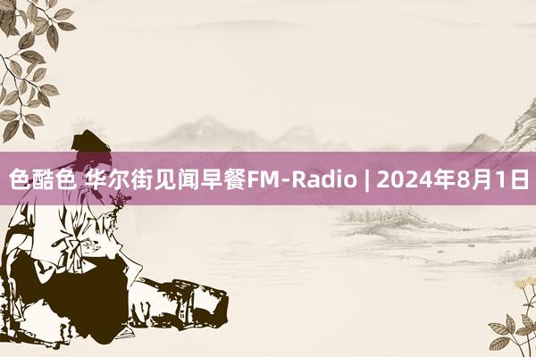 色酷色 华尔街见闻早餐FM-Radio | 2024年8月1日