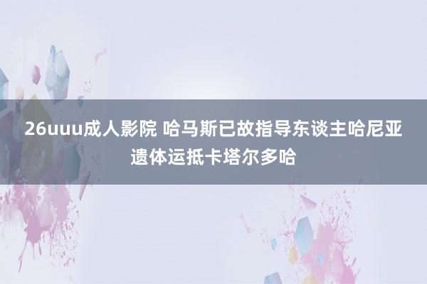 26uuu成人影院 哈马斯已故指导东谈主哈尼亚遗体运抵卡塔尔多哈