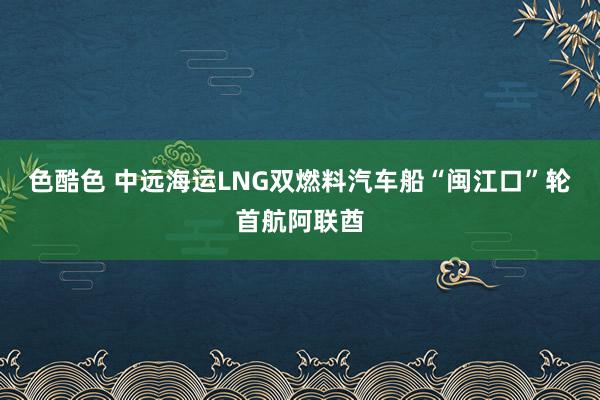 色酷色 中远海运LNG双燃料汽车船“闽江口”轮首航阿联酋