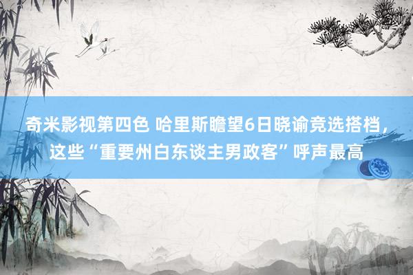 奇米影视第四色 哈里斯瞻望6日晓谕竞选搭档，这些“重要州白东谈主男政客”呼声最高