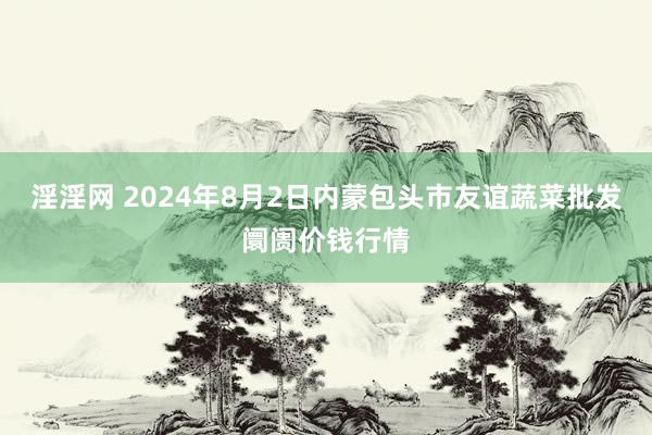 淫淫网 2024年8月2日内蒙包头市友谊蔬菜批发阛阓价钱行情