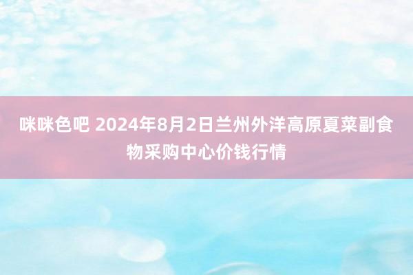 咪咪色吧 2024年8月2日兰州外洋高原夏菜副食物采购中心价钱行情