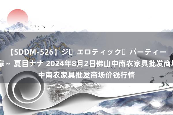 【SDDM-526】ジ・エロティック・パーティー ～悦楽の扉～ 夏目ナナ 2024年8月2日佛山中南农家具批发商场价钱行情