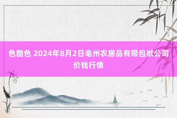 色酷色 2024年8月2日亳州农居品有限包袱公司价钱行情