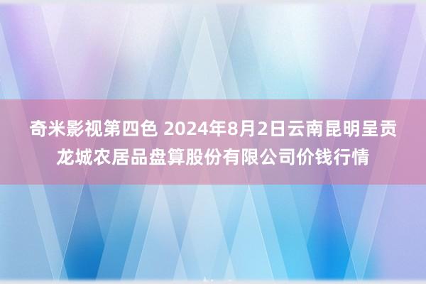 奇米影视第四色 2024年8月2日云南昆明呈贡龙城农居品盘算股份有限公司价钱行情