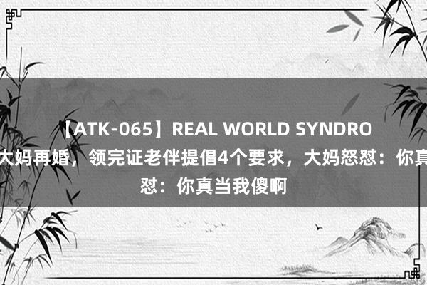 【ATK-065】REAL WORLD SYNDROME 58岁大妈再婚，领完证老伴提倡4个要求，大妈怒怼：你真当我傻啊