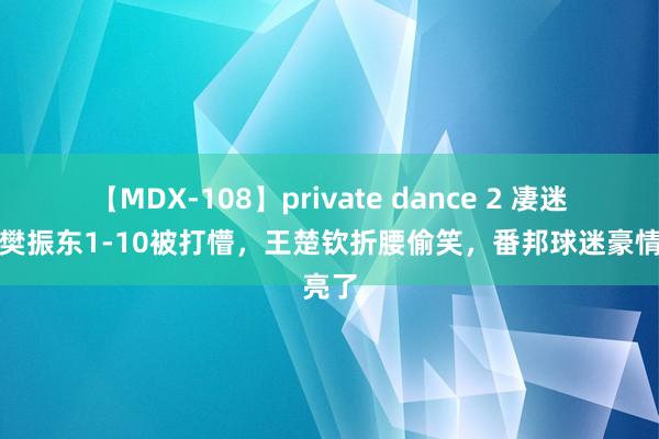 【MDX-108】private dance 2 凄迷了！樊振东1-10被打懵，王楚钦折腰偷笑，番邦球迷豪情亮了