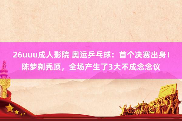 26uuu成人影院 奥运乒乓球：首个决赛出身！陈梦剃秃顶，全场产生了3大不成念念议