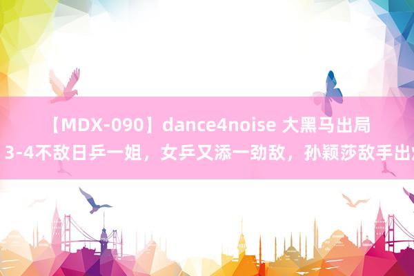 【MDX-090】dance4noise 大黑马出局，3-4不敌日乒一姐，女乒又添一劲敌，孙颖莎敌手出炉