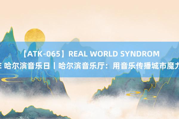 【ATK-065】REAL WORLD SYNDROME 哈尔滨音乐日丨哈尔滨音乐厅：用音乐传播城市魔力