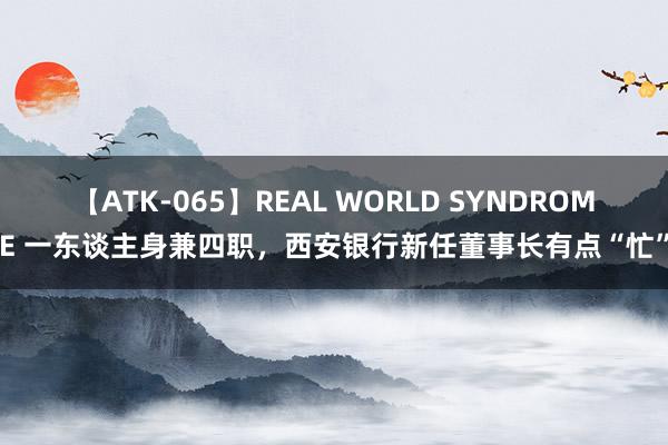 【ATK-065】REAL WORLD SYNDROME 一东谈主身兼四职，西安银行新任董事长有点“忙”