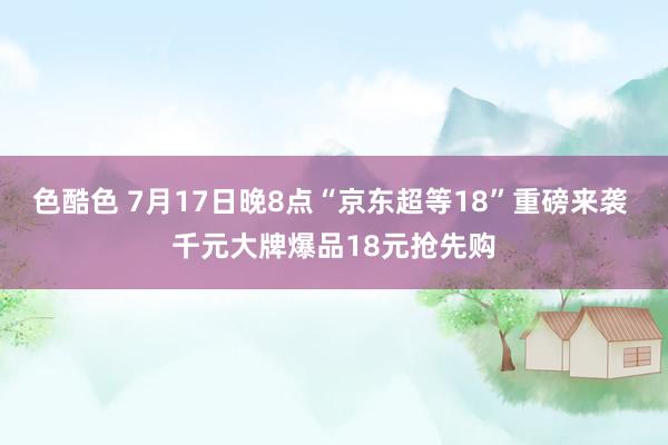 色酷色 7月17日晚8点“京东超等18”重磅来袭 千元大牌爆品18元抢先购