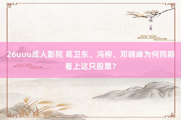 26uuu成人影院 葛卫东、冯柳、邓晓峰为何同期看上这只股票？