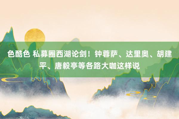 色酷色 私募圈西湖论剑！钟蓉萨、达里奥、胡建平、唐毅亭等各路大咖这样说