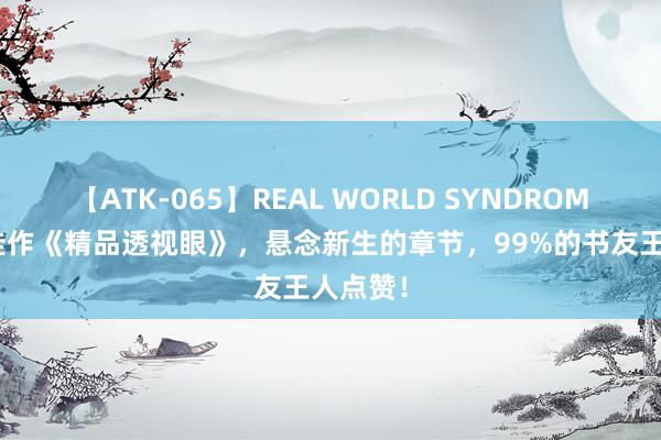 【ATK-065】REAL WORLD SYNDROME 口碑佳作《精品透视眼》，悬念新生的章节，99%的书友王人点赞！