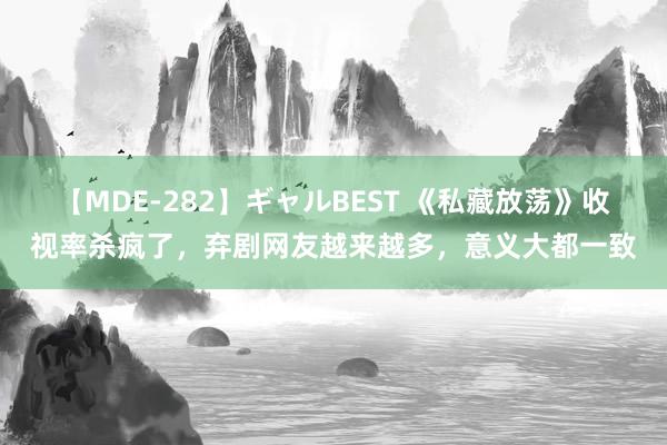 【MDE-282】ギャルBEST 《私藏放荡》收视率杀疯了，弃剧网友越来越多，意义大都一致