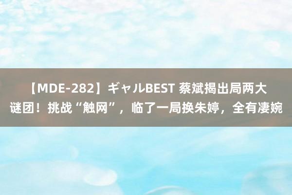 【MDE-282】ギャルBEST 蔡斌揭出局两大谜团！挑战“触网”，临了一局换朱婷，全有凄婉