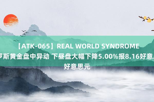 【ATK-065】REAL WORLD SYNDROME 金罗斯黄金盘中异动 下昼盘大幅下降5.00%报8.16好意思元