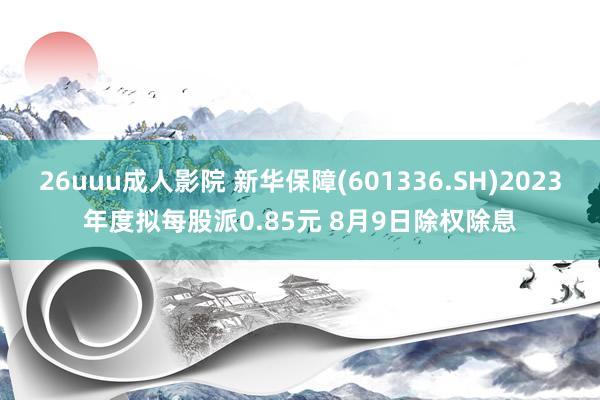 26uuu成人影院 新华保障(601336.SH)2023年度拟每股派0.85元 8月9日除权除息