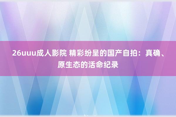 26uuu成人影院 精彩纷呈的国产自拍：真确、原生态的活命纪录