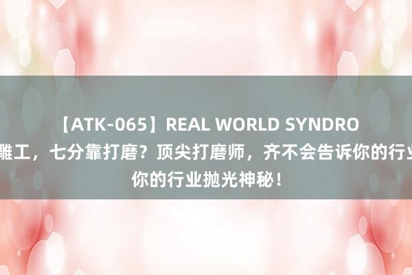 【ATK-065】REAL WORLD SYNDROME 三分是雕工，七分靠打磨？顶尖打磨师，齐不会告诉你的行业抛光神秘！